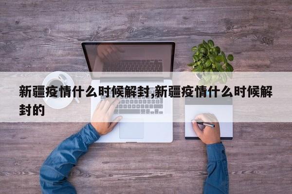 新疆疫情什么时候解封,新疆疫情什么时候解封的