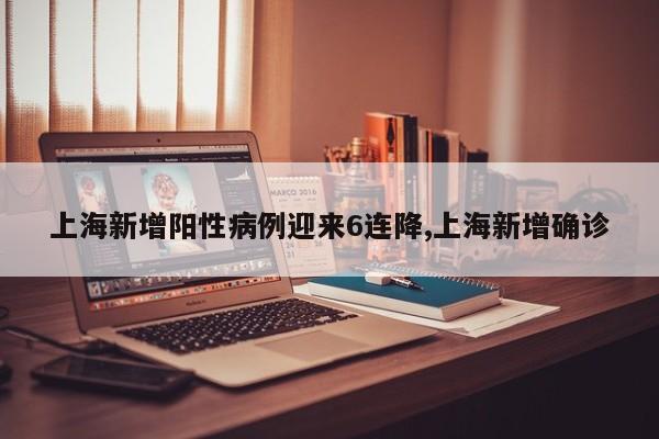 上海新增阳性病例迎来6连降,上海新增确诊